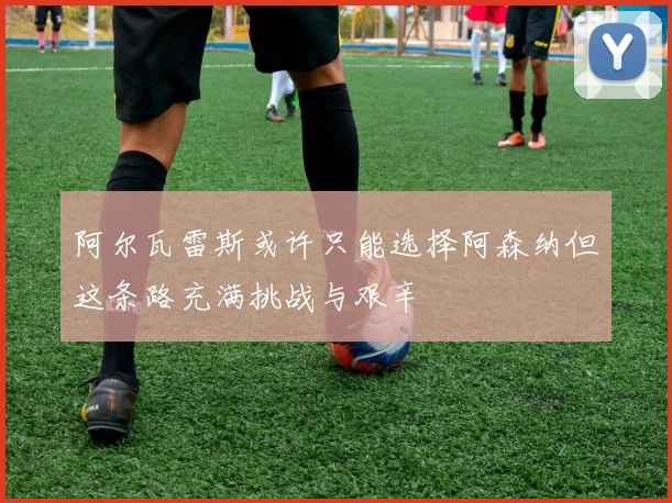 阿尔瓦雷斯或许只能选择阿森纳但这条路充满挑战与艰辛