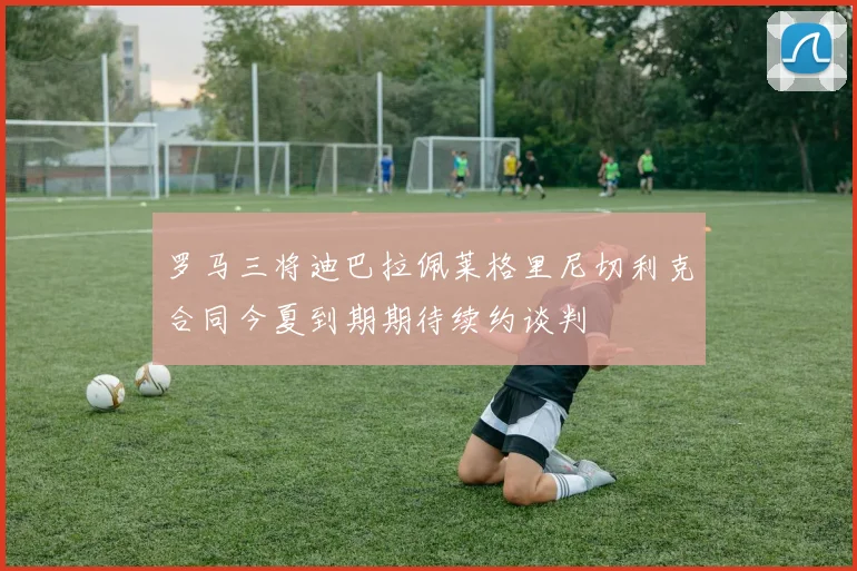 罗马三将迪巴拉佩莱格里尼切利克合同今夏到期期待续约谈判