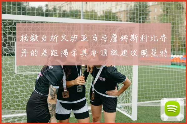 杨毅分析文班亚马与詹姆斯科比乔丹的差距揭示其非顶级进攻明星特质