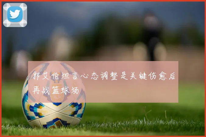 郭艾伦坦言心态调整是关键伤愈后再战篮球场