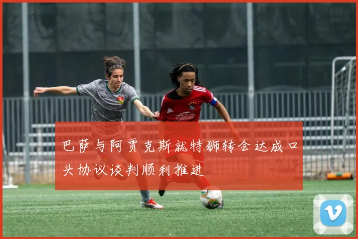 巴萨与阿贾克斯就特狮转会达成口头协议谈判顺利推进