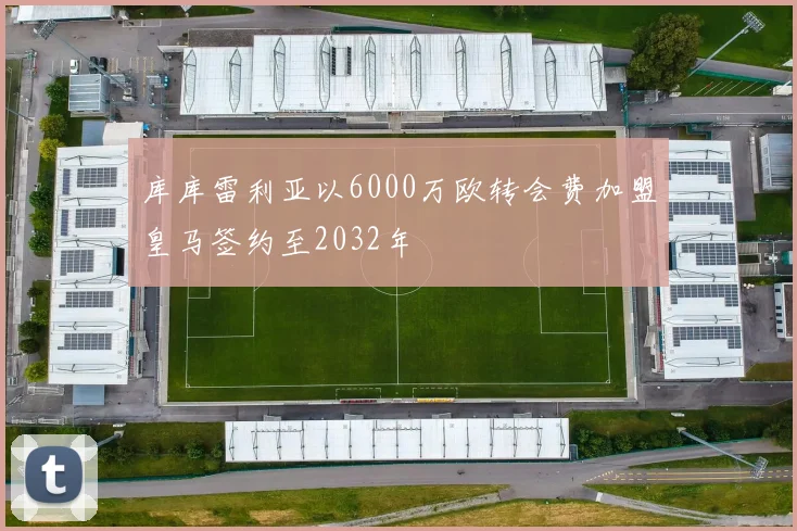 库库雷利亚以6000万欧转会费加盟皇马签约至2032年