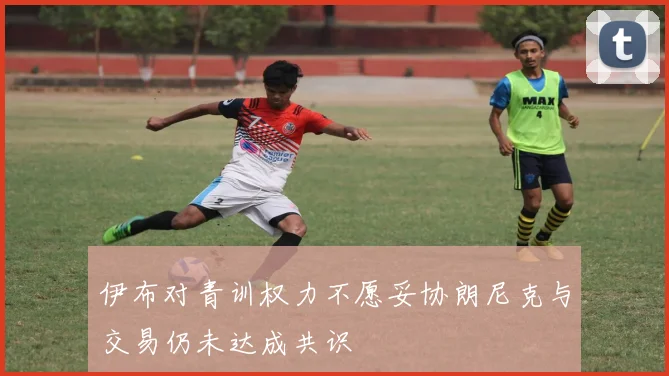 伊布对青训权力不愿妥协朗尼克与交易仍未达成共识
