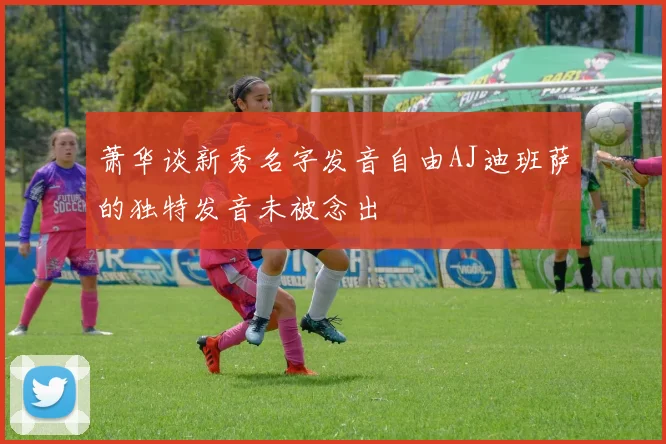 萧华谈新秀名字发音自由AJ迪班萨的独特发音未被念出