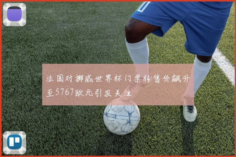 法国对挪威世界杯门票转售价飙升至5767欧元引发关注