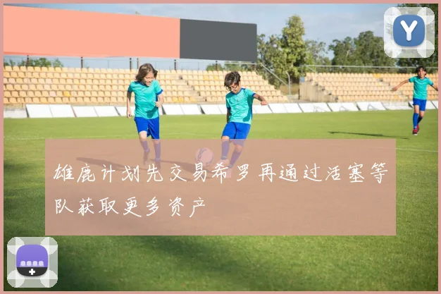 雄鹿计划先交易希罗再通过活塞等队获取更多资产