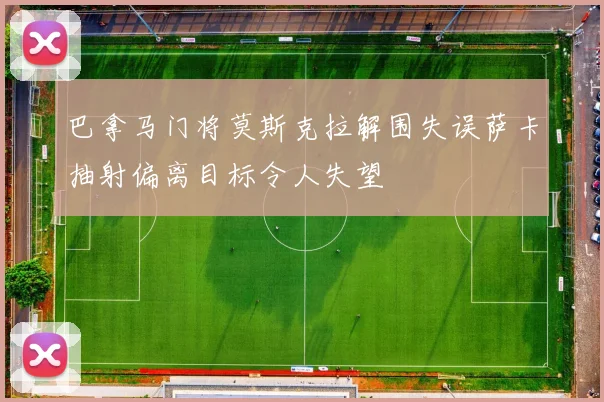 巴拿马门将莫斯克拉解围失误萨卡抽射偏离目标令人失望